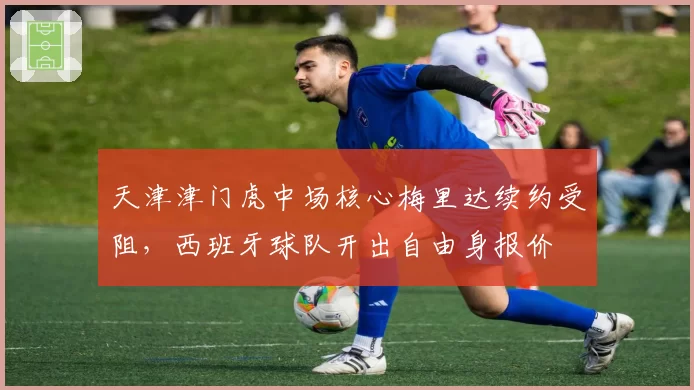 天津津门虎中场核心梅里达续约受阻，西班牙球队开出自由身报价