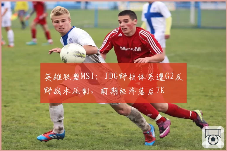 英雄联盟MSI：JDG野核体系遭G2反野战术压制，前期经济落后7K
