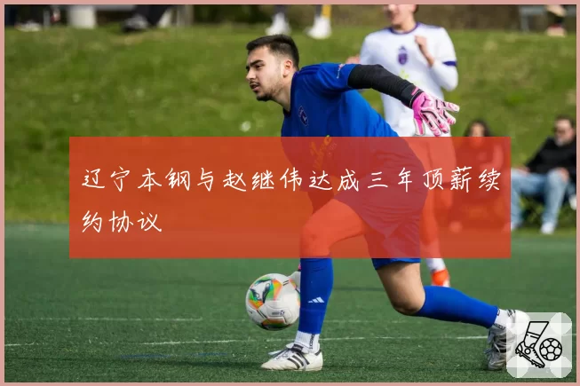 辽宁本钢与赵继伟达成三年顶薪续约协议