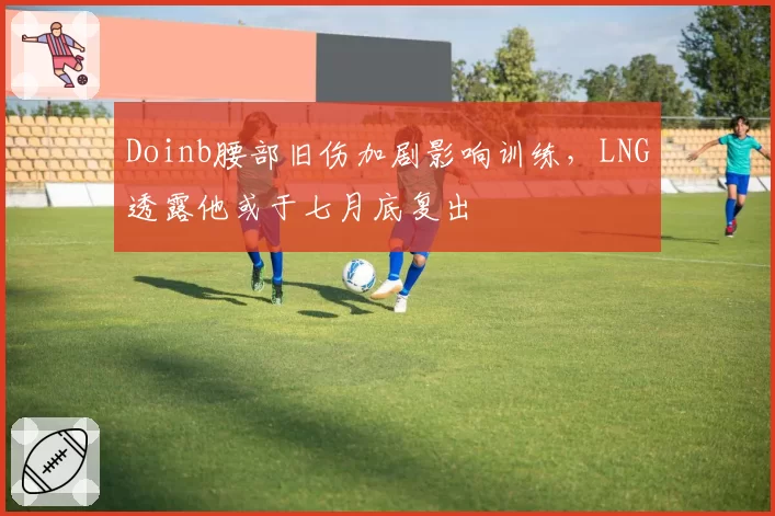 Doinb腰部旧伤加剧影响训练，LNG透露他或于七月底复出