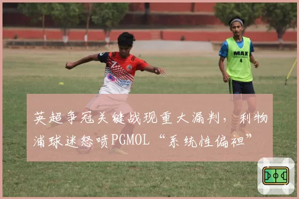 英超争冠关键战现重大漏判，利物浦球迷怒喷PGMOL“系统性偏袒”