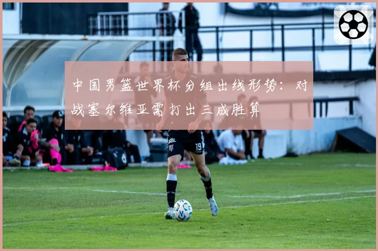 中国男篮世界杯分组出线形势:对战塞尔维亚需打出三成胜算