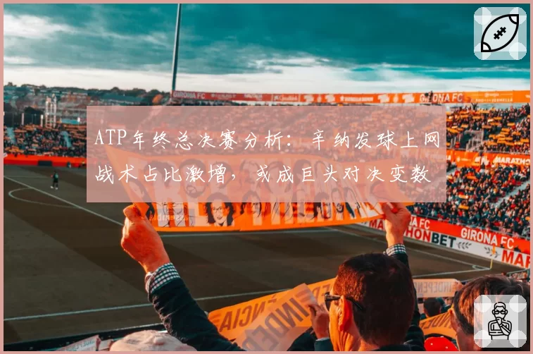 ATP年终总决赛分析：辛纳发球上网战术占比激增，或成巨头对决变数