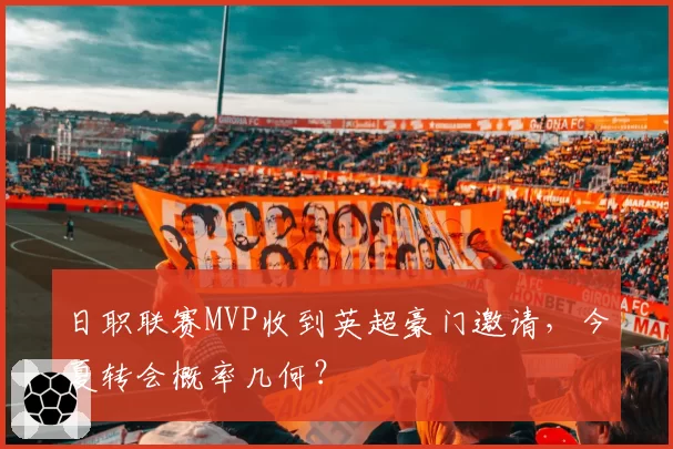 日职联赛MVP收到英超豪门邀请，今夏转会概率几何？
