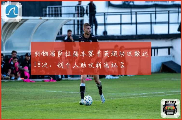 利物浦萨拉赫本赛季英超助攻数达18次，创个人助攻新高纪录
