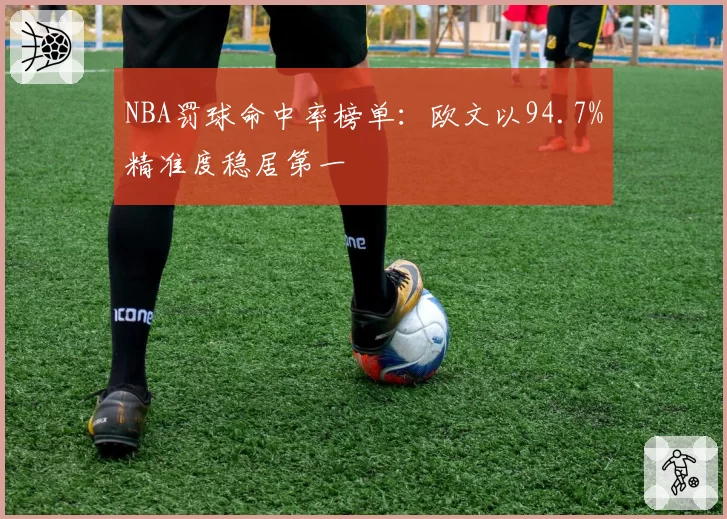 NBA罚球命中率榜单:欧文以94.7%精准度稳居第一