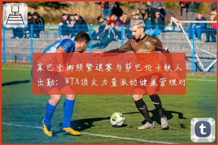 莱巴金娜频繁退赛与萨巴伦卡铁人出勤:WTA顶尖力量派的健康管理对比