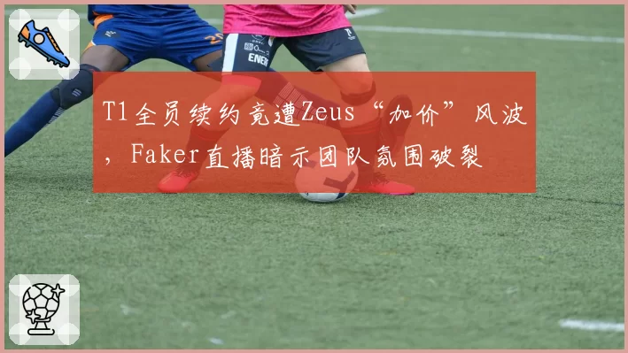 T1全员续约竟遭Zeus“加价”风波，Faker直播暗示团队氛围破裂