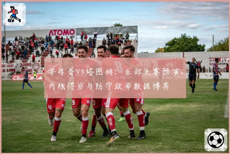 字母哥vs塔图姆：东部决赛预演，内线得分与防守效率数据博弈