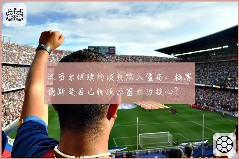 汉密尔顿续约谈判陷入僵局，梅赛德斯是否已转投拉塞尔为核心？
