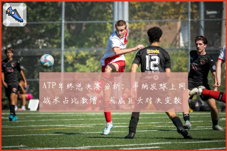 ATP年终总决赛分析：辛纳发球上网战术占比激增，或成巨头对决变数