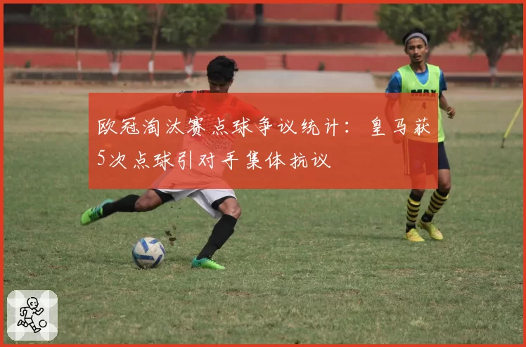 欧冠淘汰赛点球争议统计:皇马获5次点球引对手集体抗议