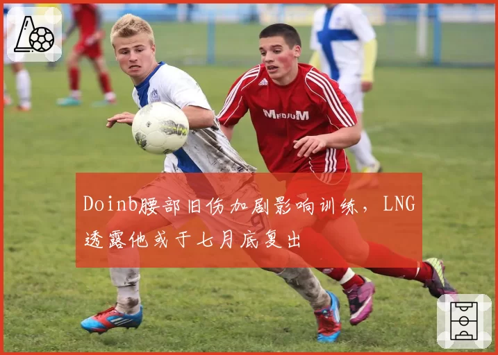 Doinb腰部旧伤加剧影响训练，LNG透露他或于七月底复出