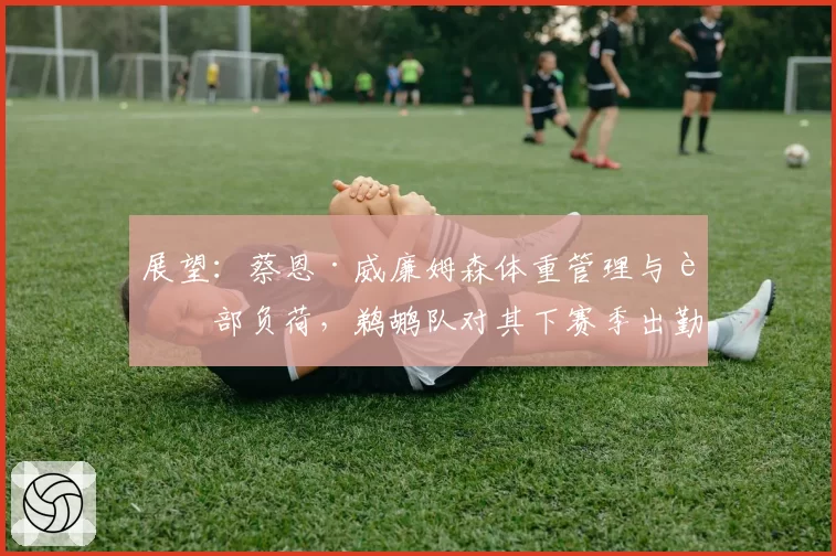 展望：蔡恩·威廉姆森体重管理与脚部负荷，鹈鹕队对其下赛季出勤率的内部预期