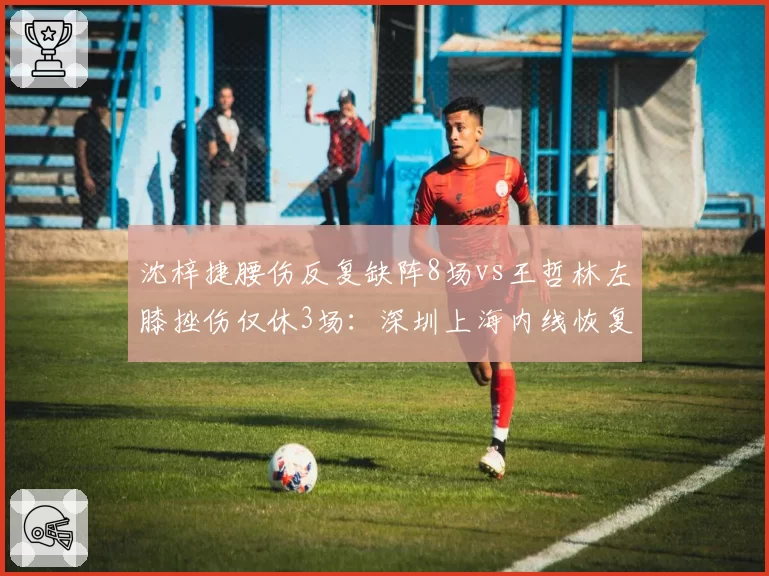 沈梓捷腰伤反复缺阵8场vs王哲林左膝挫伤仅休3场:深圳上海内线恢复节奏差异化