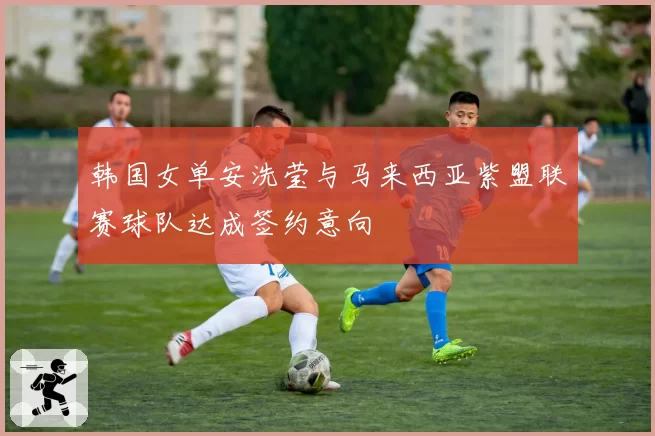 韩国女单安洗莹与马来西亚紫盟联赛球队达成签约意向