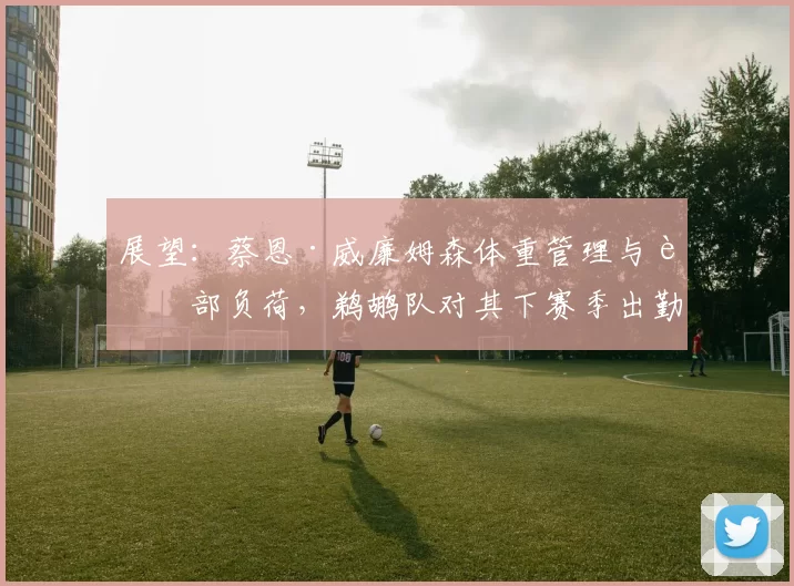 展望：蔡恩·威廉姆森体重管理与脚部负荷，鹈鹕队对其下赛季出勤率的内部预期