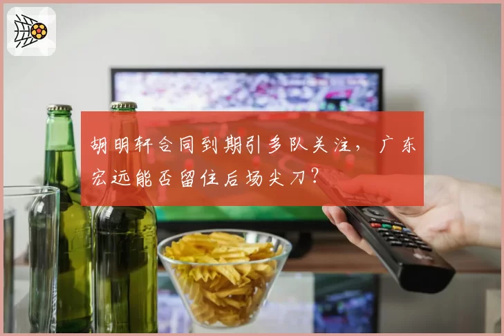 胡明轩合同到期引多队关注，广东宏远能否留住后场尖刀？