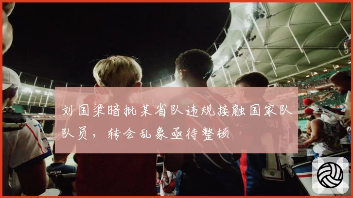 刘国梁暗批某省队违规接触国家队队员，转会乱象亟待整顿