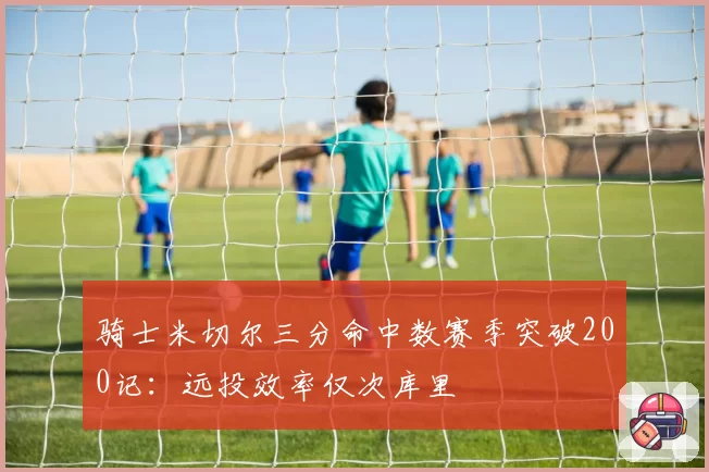 骑士米切尔三分命中数赛季突破200记:远投效率仅次库里