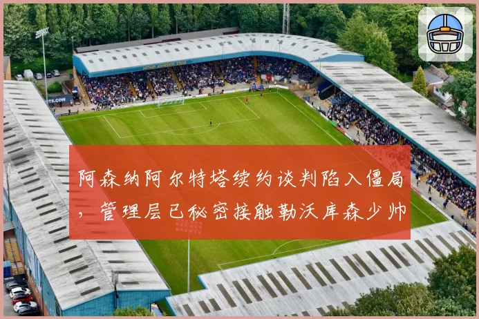 阿森纳阿尔特塔续约谈判陷入僵局，管理层已秘密接触勒沃库森少帅阿隆索