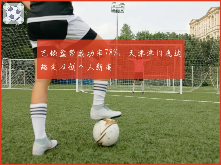 巴顿盘带成功率78%，天津津门虎边路尖刀创个人新高