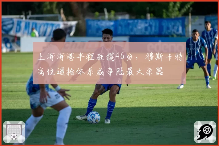 上海海港半程狂揽46分，穆斯卡特高位逼抢体系成争冠最大杀器