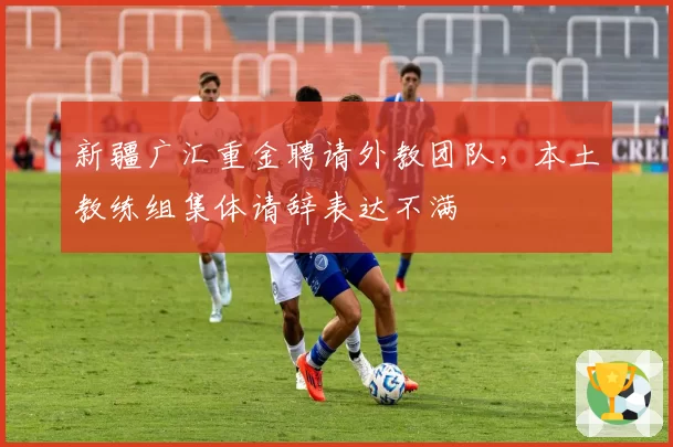 新疆广汇重金聘请外教团队,本土教练组集体请辞表达不满