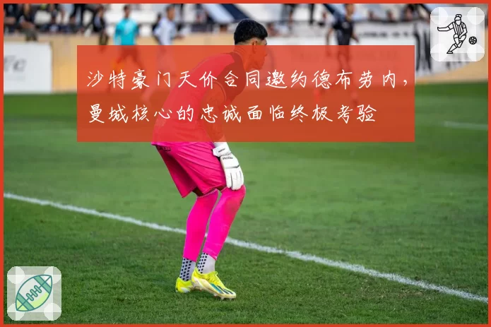 沙特豪门天价合同邀约德布劳内,曼城核心的忠诚面临终极考验