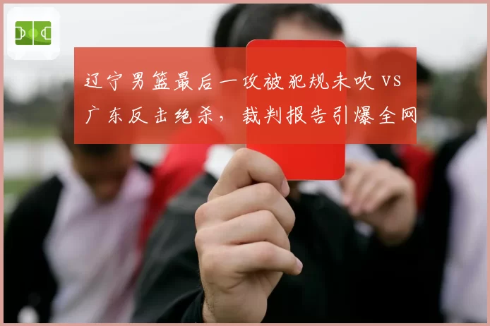 辽宁男篮最后一攻被犯规未吹 vs 广东反击绝杀,裁判报告引爆全网争议