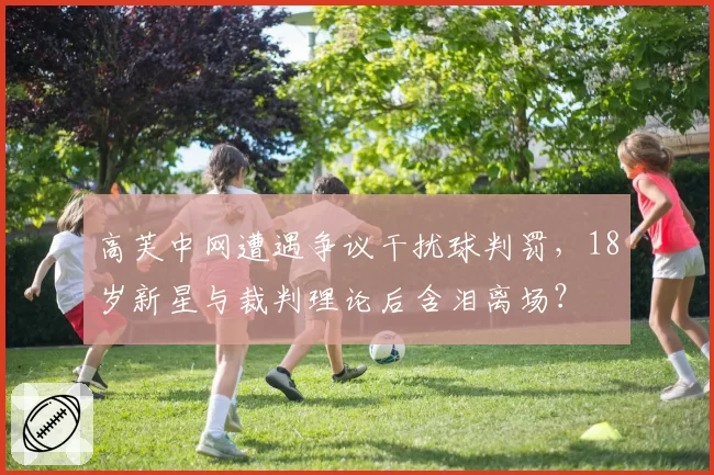 高芙中网遭遇争议干扰球判罚，18岁新星与裁判理论后含泪离场？