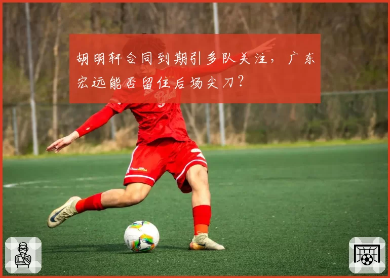 胡明轩合同到期引多队关注，广东宏远能否留住后场尖刀？