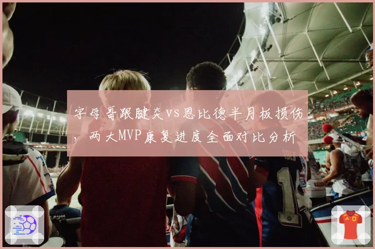 字母哥跟腱炎vs恩比德半月板损伤,两大MVP康复进度全面对比分析