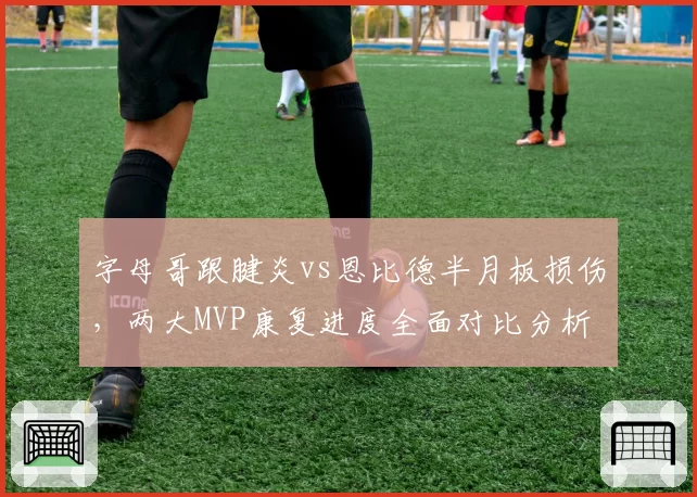 字母哥跟腱炎vs恩比德半月板损伤,两大MVP康复进度全面对比分析